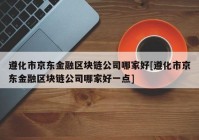 遵化市京东金融区块链公司哪家好[遵化市京东金融区块链公司哪家好一点]